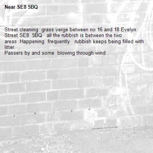 Street cleaning  grass verge between no 16 and 18 Evelyn Street SE8  5BQ   all the rubbish is between the two areas .Happening  frequently   rubbish keeps being filled with litter.
Passers by and some  blowing through wind .-SE8 5BQ