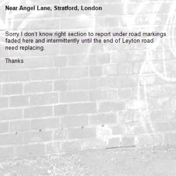 Sorry I don’t know right section to report under road markings faded here and intermittently until the end of Leyton road need replacing.

Thanks-Angel Lane, Stratford, London