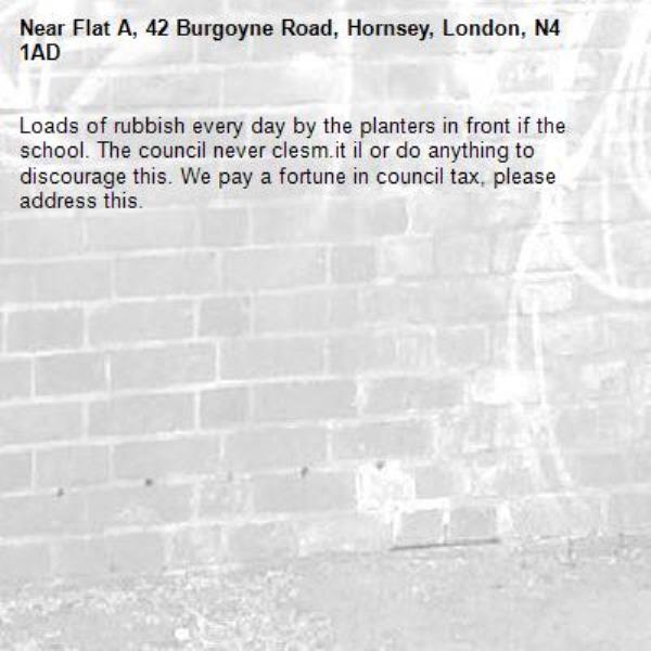 Loads of rubbish every day by the planters in front if the school. The council never clesm.it il or do anything to discourage this. We pay a fortune in council tax, please address this.-Flat A, 42 Burgoyne Road, Hornsey, London, N4 1AD