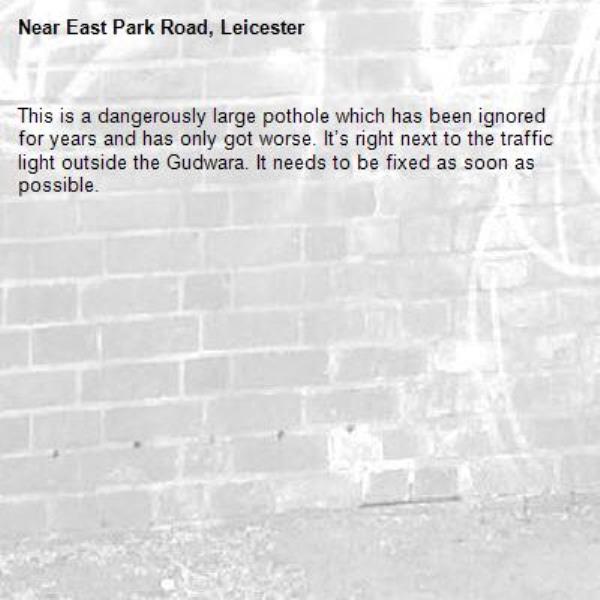 This is a dangerously large pothole which has been ignored for years and has only got worse. It’s right next to the traffic light outside the Gudwara. It needs to be fixed as soon as possible. -East Park Road, Leicester