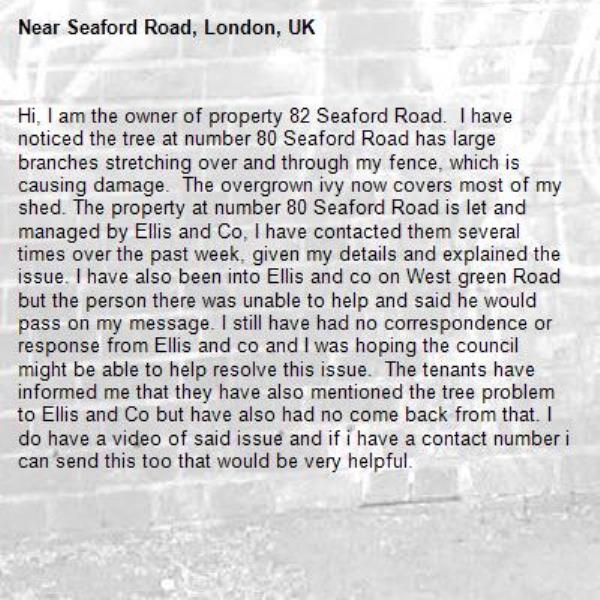 Hi, I am the owner of property 82 Seaford Road.  I have noticed the tree at number 80 Seaford Road has large branches stretching over and through my fence, which is causing damage.  The overgrown ivy now covers most of my shed. The property at number 80 Seaford Road is let and managed by Ellis and Co, I have contacted them several times over the past week, given my details and explained the issue. I have also been into Ellis and co on West green Road but the person there was unable to help and said he would pass on my message. I still have had no correspondence or response from Ellis and co and I was hoping the council might be able to help resolve this issue.  The tenants have informed me that they have also mentioned the tree problem to Ellis and Co but have also had no come back from that. I do have a video of said issue and if i have a contact number i can send this too that would be very helpful.-Seaford Road, London, UK