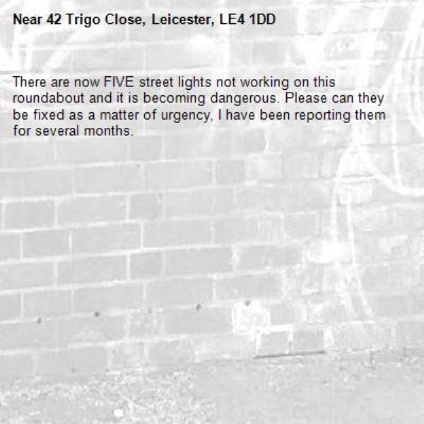 There are now FIVE street lights not working on this roundabout and it is becoming dangerous. Please can they be fixed as a matter of urgency, I have been reporting them for several months.-42 Trigo Close, Leicester, LE4 1DD