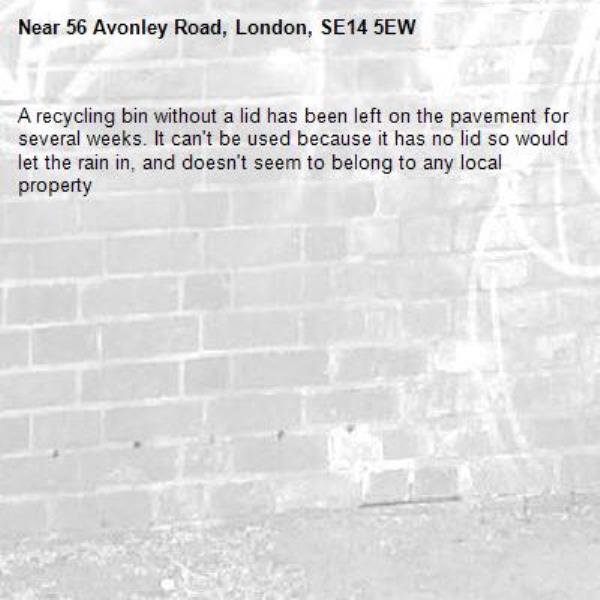 A recycling bin without a lid has been left on the pavement for several weeks. It can't be used because it has no lid so would let the rain in, and doesn't seem to belong to any local property -56 Avonley Road, London, SE14 5EW
