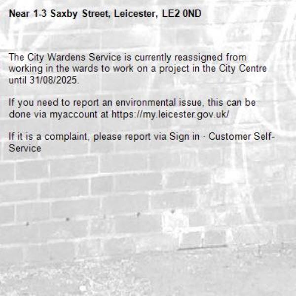 The City Wardens Service is currently reassigned from working in the wards to work on a project in the City Centre until 31/08/2025.

If you need to report an environmental issue, this can be done via myaccount at https://my.leicester.gov.uk/

If it is a complaint, please report via Sign in &#183; Customer Self-Service
-1-3 Saxby Street, Leicester, LE2 0ND