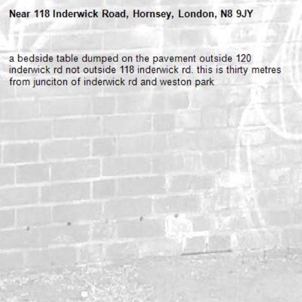 a bedside table dumped on the pavement outside 120 inderwick rd not outside 118 inderwick rd. this is thirty metres from junciton of inderwick rd and weston park-118 Inderwick Road, Hornsey, London, N8 9JY