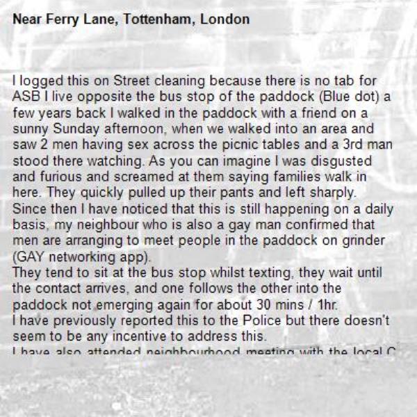 I logged this on Street cleaning because there is no tab for ASB I live opposite the bus stop of the paddock (Blue dot) a few years back I walked in the paddock with a friend on a sunny Sunday afternoon, when we walked into an area and saw 2 men having sex across the picnic tables and a 3rd man stood there watching. As you can imagine I was disgusted and furious and screamed at them saying families walk in here. They quickly pulled up their pants and left sharply. 
Since then I have noticed that this is still happening on a daily basis, my neighbour who is also a gay man confirmed that men are arranging to meet people in the paddock on grinder (GAY networking app). 
They tend to sit at the bus stop whilst texting, they wait until the contact arrives, and one follows the other into the paddock not emerging again for about 30 mins / 1hr. 
I have previously reported this to the Police but there doesn't seem to be any incentive to address this. 
I have also attended neighbourhood meeting with the local CSU but still nothing has changed. 
last night at around 2am two men walked out of the paddock together , which I can only assume what they were up to at that time in the early hours of the morning.
This has significant got worse since the paddock is no longer locked up at night.
If you want to discuss this further with me, you can reach me on Teams as I am a staff member of Haringey Council. 
My name is Veronica Meszaros 
 -Ferry Lane, Tottenham, London