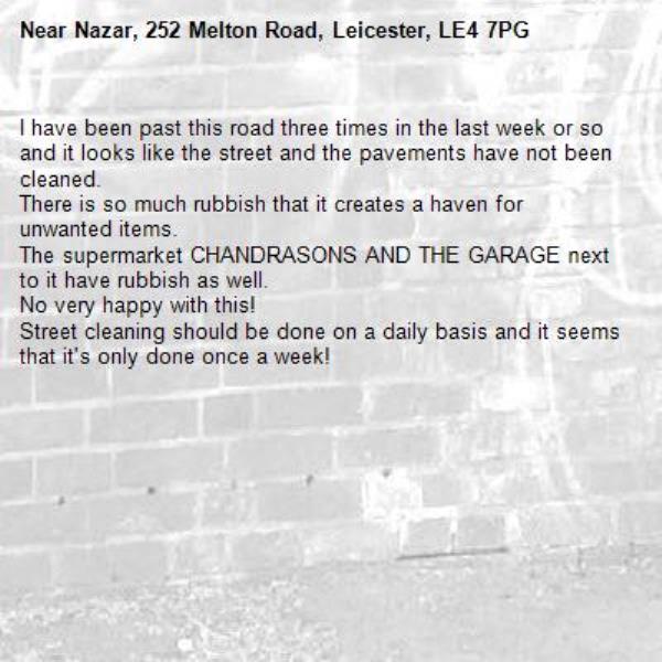 I have been past this road three times in the last week or so and it looks like the street and the pavements have not been cleaned.
There is so much rubbish that it creates a haven for unwanted items.
The supermarket CHANDRASONS AND THE GARAGE next to it have rubbish as well.
No very happy with this!
Street cleaning should be done on a daily basis and it seems that it's only done once a week!-Nazar, 252 Melton Road, Leicester, LE4 7PG
