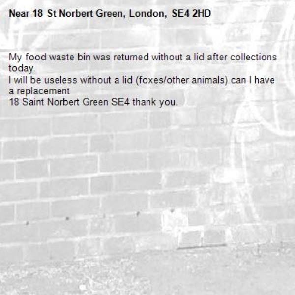 My food waste bin was returned without a lid after collections today. 
I will be useless without a lid (foxes/other animals) can I have a replacement 
18 Saint Norbert Green SE4 thank you. -18 St Norbert Green, London, SE4 2HD