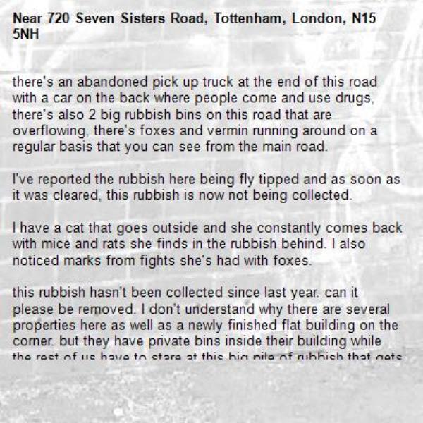 there's an abandoned pick up truck at the end of this road with a car on the back where people come and use drugs, there's also 2 big rubbish bins on this road that are overflowing, there's foxes and vermin running around on a regular basis that you can see from the main road.

I've reported the rubbish here being fly tipped and as soon as it was cleared, this rubbish is now not being collected. 

I have a cat that goes outside and she constantly comes back with mice and rats she finds in the rubbish behind. I also noticed marks from fights she's had with foxes. 

this rubbish hasn't been collected since last year. can it please be removed. I don't understand why there are several properties here as well as a newly finished flat building on the corner. but they have private bins inside their building while the rest of us have to stare at this big pile of rubbish that gets worse every day. 

then you have the drug users that use the parked van at the back and the car on its rear as cover for drug use and constantly break into cars here too. 

it's been reported to the police 4x in the last 2 weeks, but the fact this massive van with it's abandoned car provide cover for them isn't helping.
-720 Seven Sisters Road, Tottenham, London, N15 5NH