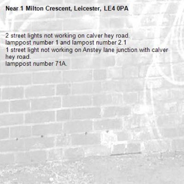 2 street lights not working on calver hey road.
lamppost number 1 and lampost number 2.1
1 street light not working on Anstey lane junction with calver hey road.
lamppost number 71A.
-1 Milton Crescent, Leicester, LE4 0PA