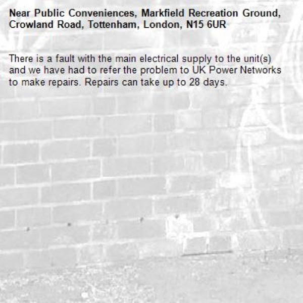 There is a fault with the main electrical supply to the unit(s) and we have had to refer the problem to UK Power Networks to make repairs. Repairs can take up to 28 days.-Public Conveniences, Markfield Recreation Ground, Crowland Road, Tottenham, London, N15 6UR
