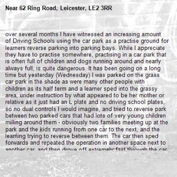 over several months I have witnessed an increasing amount of Driving Schools using the car park as a practise ground for learners reverse parking into parking bays. While I appreciate they have to practise somewhere, practising in a car park that is often full of children and dogs running around and nearly always full, is quite dangerous. It has been going on a long time but yesterday (Wednesday) I was parked on the grass car park in the shade as were many other people with children as its half term and a learner sped into the grassy area, under instruction by what appeared to be her mother or relative as it just had an L plate and no driving school plates, so no dual controls I would imagine, and tried to reverse park between two parked cars that had lots of very young children milling around them - obviously two families meeting up at the park and the kids running from one car to the next, and the learning trying to reverse between them. The car then sped forwards and repeated the operation in another space next to another car, and then drove off extremely fast through the car park and out the gates. If would have only taken a small child to have been behind the car for them to be run over and without dual controls the learner would not have had assistance.  I personally do not think a car park specifically where families, children and dogs are running around should be a place where learners are allowed to practise their reversing skills. Who would be responsible if someone got run over?-62 Ring Road, Leicester, LE2 3RR