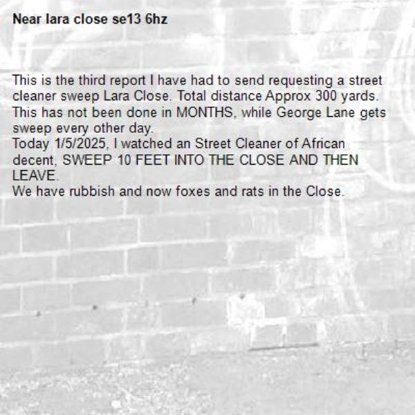 This is the third report I have had to send requesting a street cleaner sweep Lara Close. Total distance Approx 300 yards. 
This has not been done in MONTHS, while George Lane gets sweep every other day. 
Today 1/5/2025, I watched an Street Cleaner of African decent, SWEEP 10 FEET INTO THE CLOSE AND THEN LEAVE.
We have rubbish and now foxes and rats in the Close. -lara close se13 6hz