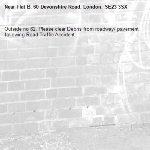 Outside no 62. Please clear Debris from roadway/ pavement following Road Traffic Accident
-Flat B, 60 Devonshire Road, London, SE23 3SX