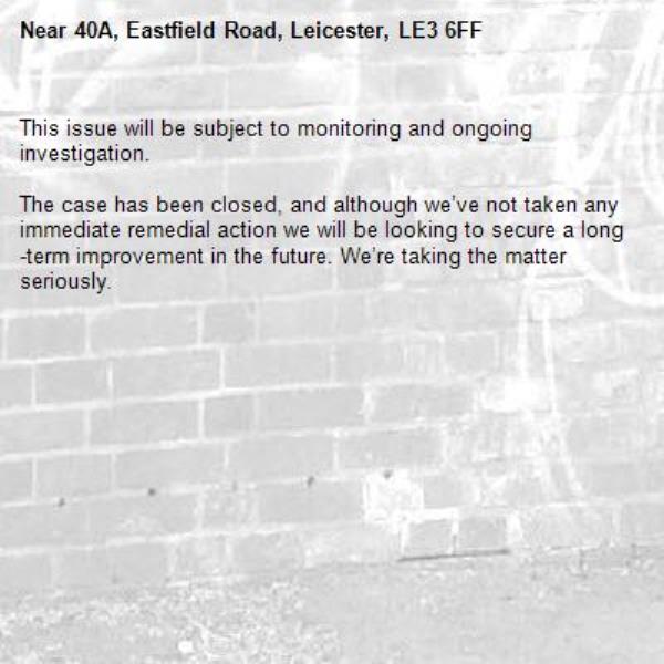 This issue will be subject to monitoring and ongoing investigation.

The case has been closed, and although we’ve not taken any immediate remedial action we will be looking to secure a long-term improvement in the future. We’re taking the matter seriously.
-40A, Eastfield Road, Leicester, LE3 6FF