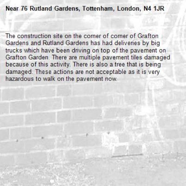 The construction site on the corner of corner of Grafton Gardens and Rutland Gardens has had deliveries by big trucks which have been driving on top of the pavement on Grafton Garden. There are multiple pavement tiles damaged because of this activity. There is also a tree that is being damaged. These actions are not acceptable as it is very hazardous to walk on the pavement now.-76 Rutland Gardens, Tottenham, London, N4 1JR