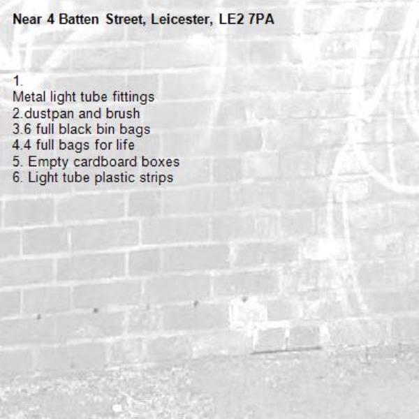 1.
Metal light tube fittings
2.dustpan and brush
3.6 full black bin bags
4.4 full bags for life
5. Empty cardboard boxes
6. Light tube plastic strips
-4 Batten Street, Leicester, LE2 7PA
