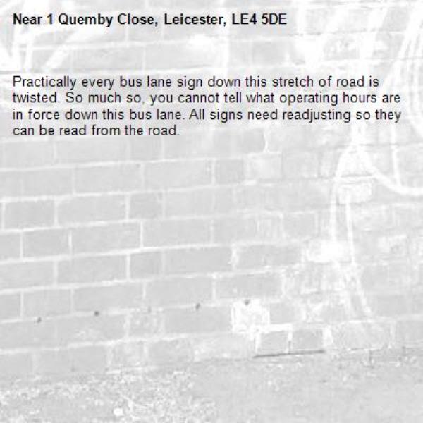 Practically every bus lane sign down this stretch of road is twisted. So much so, you cannot tell what operating hours are in force down this bus lane. All signs need readjusting so they can be read from the road. -1 Quemby Close, Leicester, LE4 5DE