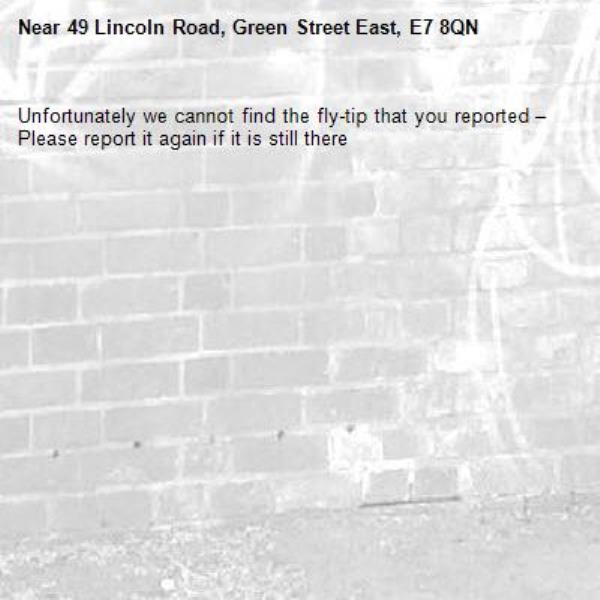 Unfortunately we cannot find the fly-tip that you reported – Please report it again if it is still there-49 Lincoln Road, Green Street East, E7 8QN