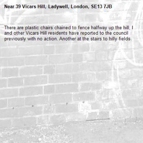 There are plastic chairs chained to fence halfway up the hill, I and other Vicars Hill residents have reported to the council previously with no action. Another at the stairs to hilly fields.-39 Vicars Hill, Ladywell, London, SE13 7JB