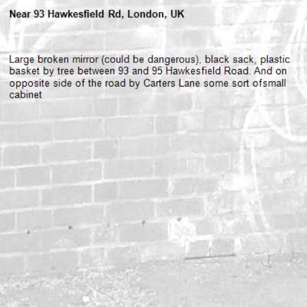 Large broken mirror (could be dangerous), black sack, plastic basket by tree between 93 and 95 Hawkesfield Road. And on opposite side of the road by Carters Lane some sort ofsmall cabinet-93 Hawkesfield Rd, London, UK