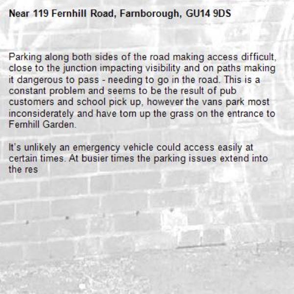 Parking along both sides of the road making access difficult, close to the junction impacting visibility and on paths making it dangerous to pass - needing to go in the road. This is a constant problem and seems to be the result of pub customers and school pick up, however the vans park most inconsiderately and have torn up the grass on the entrance to Fernhill Garden.

It’s unlikely an emergency vehicle could access easily at certain times. At busier times the parking issues extend into the res-119 Fernhill Road, Farnborough, GU14 9DS