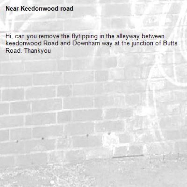 Hi, can you remove the flytipping in the alleyway between keedonwood Road and Downham way at the junction of Butts Road. Thankyou -Keedonwood road