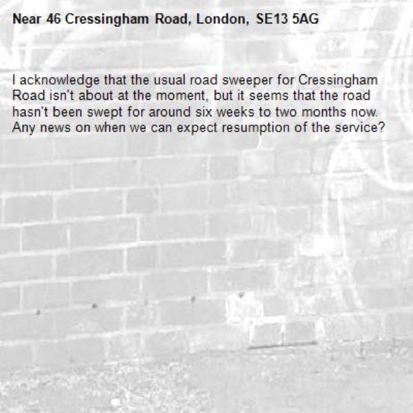 I acknowledge that the usual road sweeper for Cressingham Road isn't about at the moment, but it seems that the road hasn't been swept for around six weeks to two months now.  Any news on when we can expect resumption of the service?-46 Cressingham Road, London, SE13 5AG