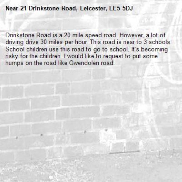 Drinkstone Road is a 20 mile speed road. However, a lot of driving drive 30 miles per hour. This road is near to 3 schools. School children use this road to go to school. It&#39;s becoming risky for the children. I would like to request to put some humps on the road like Gwendolen road. -21 Drinkstone Road, Leicester, LE5 5DJ