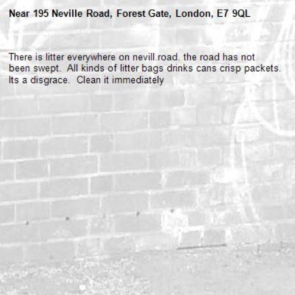 There is litter everywhere on nevill.road. the road has not been swept.  All kinds of litter bags drinks cans crisp packets. Its a disgrace.  Clean it immediately -195 Neville Road, Forest Gate, London, E7 9QL