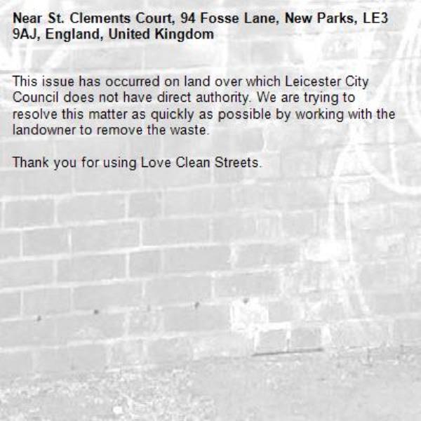 This issue has occurred on land over which Leicester City Council does not have direct authority. We are trying to resolve this matter as quickly as possible by working with the landowner to remove the waste.  

Thank you for using Love Clean Streets.
-St. Clements Court, 94 Fosse Lane, New Parks, LE3 9AJ, England, United Kingdom
