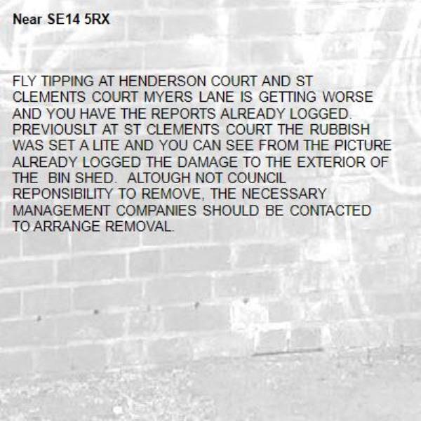 FLY TIPPING AT HENDERSON COURT AND ST CLEMENTS COURT MYERS LANE IS GETTING WORSE AND YOU HAVE THE REPORTS ALREADY LOGGED.  PREVIOUSLT AT ST CLEMENTS COURT THE RUBBISH WAS SET A LITE AND YOU CAN SEE FROM THE PICTURE ALREADY LOGGED THE DAMAGE TO THE EXTERIOR OF THE  BIN SHED.  ALTOUGH NOT COUNCIL REPONSIBILITY TO REMOVE, THE NECESSARY MANAGEMENT COMPANIES SHOULD BE CONTACTED TO ARRANGE REMOVAL.-SE14 5RX