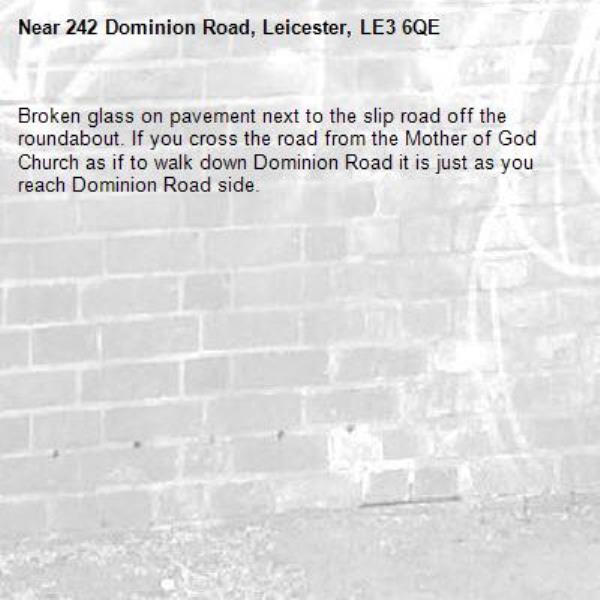 Broken glass on pavement next to the slip road off the roundabout. If you cross the road from the Mother of God Church as if to walk down Dominion Road it is just as you reach Dominion Road side.-242 Dominion Road, Leicester, LE3 6QE