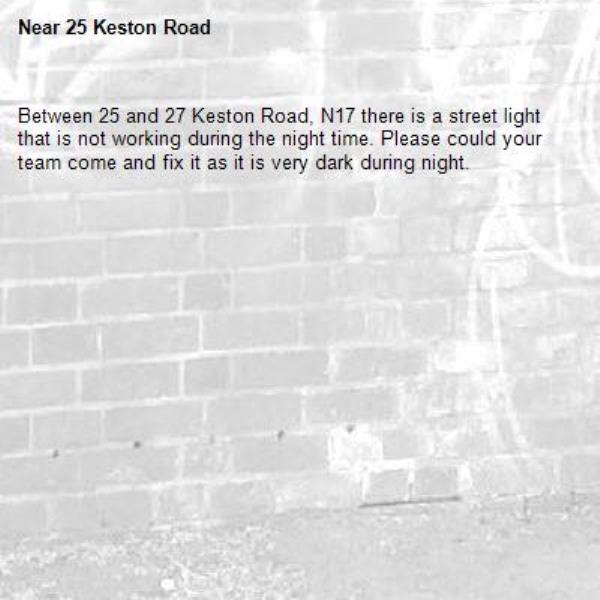 Between 25 and 27 Keston Road, N17 there is a street light that is not working during the night time. Please could your team come and fix it as it is very dark during night.-25 Keston Road