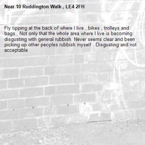 Fly tipping at the back of where I live , bikes , trolleys and bags . Not only that the whole area where I live is becoming disgusting with general rubbish. Never seems clear and been picking up other peoples rubbish myself . Disgusting and not acceptable -10 Ruddington Walk , LE4 2FH