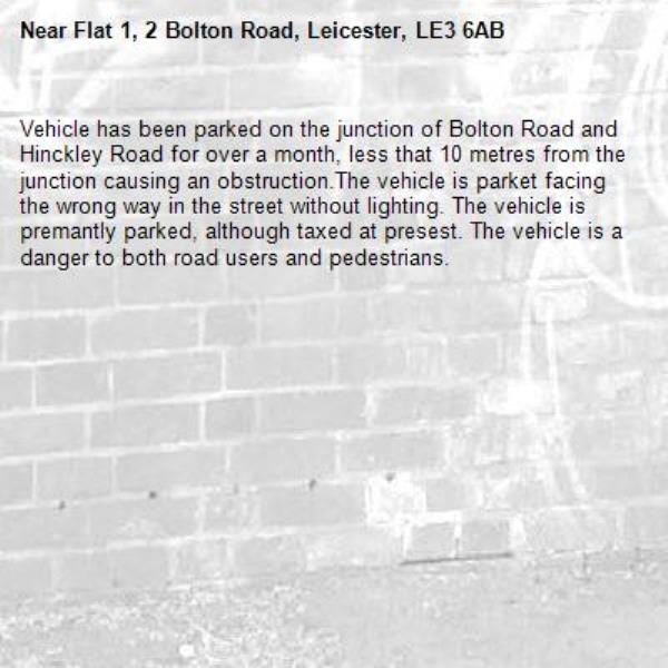 Vehicle has been parked on the junction of Bolton Road and Hinckley Road for over a month, less that 10 metres from the junction causing an obstruction.The vehicle is parket facing the wrong way in the street without lighting. The vehicle is premantly parked, although taxed at presest. The vehicle is a danger to both road users and pedestrians.-Flat 1, 2 Bolton Road, Leicester, LE3 6AB