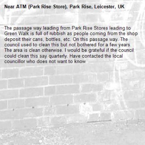 The passage way leading from Park Rise Stores leading to Green Walk is full of rubbish as people coming from the shop deposit their cans, bottles, etc. On this passage way. The council used to clean this but not bothered for a few years. The area is clean otherwise. I would be grateful if the council could clean this say quarterly. Have contacted the local councillor who does not want to know.-ATM (Park Rise Store), Park Rise, Leicester, UK