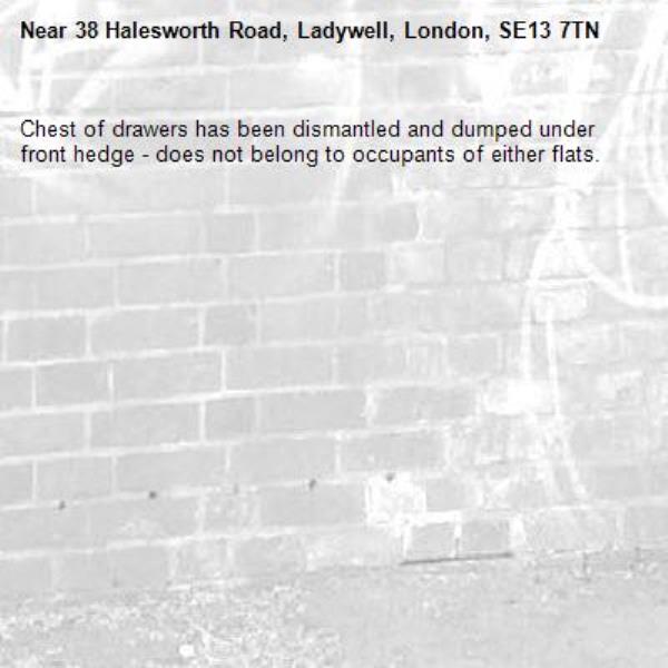Chest of drawers has been dismantled and dumped under front hedge - does not belong to occupants of either flats. -38 Halesworth Road, Ladywell, London, SE13 7TN