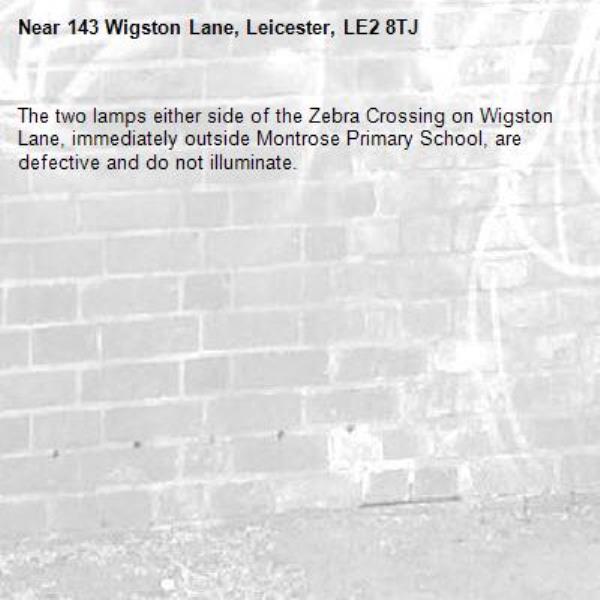 The two lamps either side of the Zebra Crossing on Wigston Lane, immediately outside Montrose Primary School, are defective and do not illuminate. -143 Wigston Lane, Leicester, LE2 8TJ