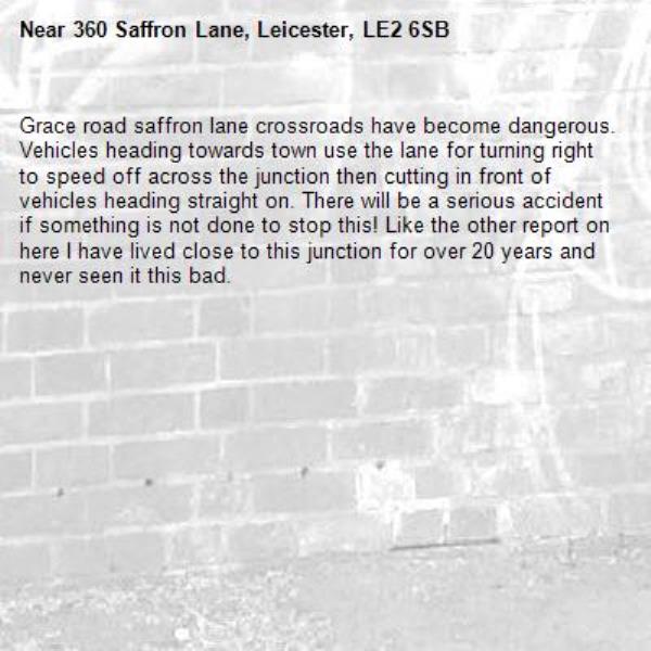 Grace road saffron lane crossroads have become dangerous. Vehicles heading towards town use the lane for turning right to speed off across the junction then cutting in front of vehicles heading straight on. There will be a serious accident if something is not done to stop this! Like the other report on here I have lived close to this junction for over 20 years and never seen it this bad. -360 Saffron Lane, Leicester, LE2 6SB