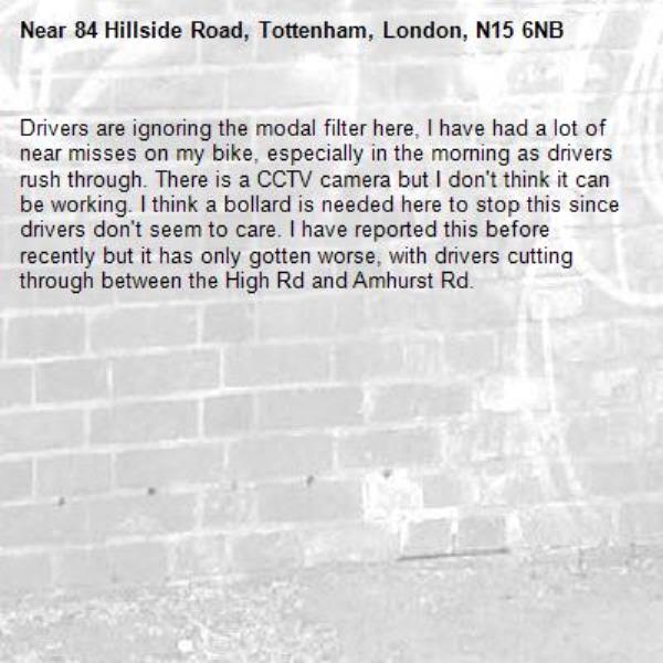 Drivers are ignoring the modal filter here, I have had a lot of near misses on my bike, especially in the morning as drivers rush through. There is a CCTV camera but I don't think it can be working. I think a bollard is needed here to stop this since drivers don't seem to care. I have reported this before recently but it has only gotten worse, with drivers cutting through between the High Rd and Amhurst Rd. -84 Hillside Road, Tottenham, London, N15 6NB