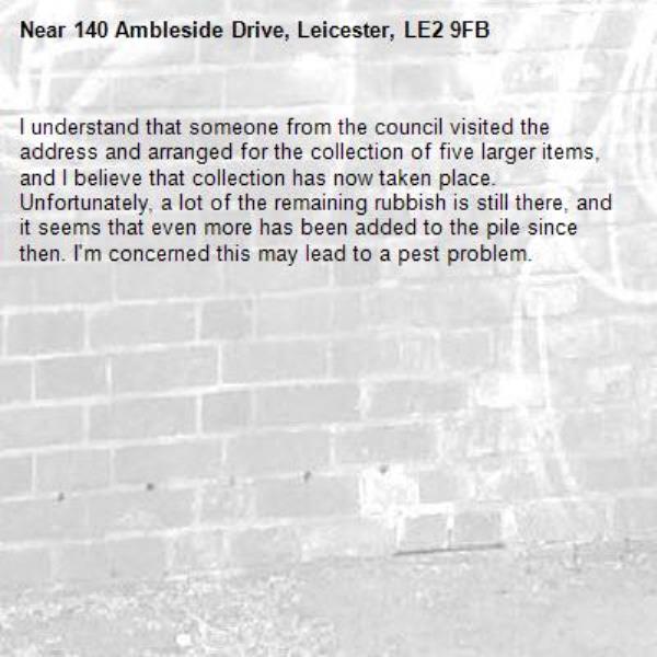 I understand that someone from the council visited the address and arranged for the collection of five larger items, and I believe that collection has now taken place.
Unfortunately, a lot of the remaining rubbish is still there, and it seems that even more has been added to the pile since then. I'm concerned this may lead to a pest problem.-140 Ambleside Drive, Leicester, LE2 9FB