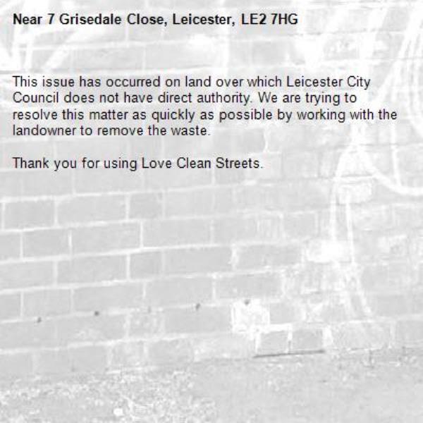 This issue has occurred on land over which Leicester City Council does not have direct authority. We are trying to resolve this matter as quickly as possible by working with the landowner to remove the waste.  

Thank you for using Love Clean Streets.
-7 Grisedale Close, Leicester, LE2 7HG