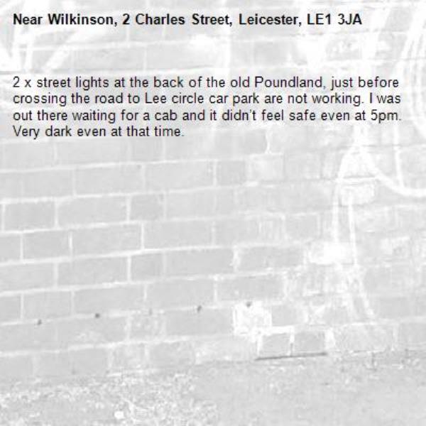 2 x street lights at the back of the old Poundland, just before crossing the road to Lee circle car park are not working. I was out there waiting for a cab and it didn’t feel safe even at 5pm. Very dark even at that time. -Wilkinson, 2 Charles Street, Leicester, LE1 3JA
