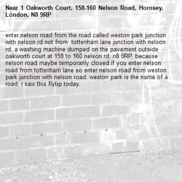 enter nelson road from the road called weston park junction with nelson rd not from  tottenham lane junction with nelson rd. a washing machine dumped on the pavement outside oakworth court at 158 to 160 nelson rd, n8 9RP. because nelson road maybe temporarily closed if you enter nelson road from tottenham lane so enter nelson road from weston park junction with nelson road. weston park is the name of a road. i saw this flytip today. -1 Oakworth Court, 158-160 Nelson Road, Hornsey, London, N8 9RP