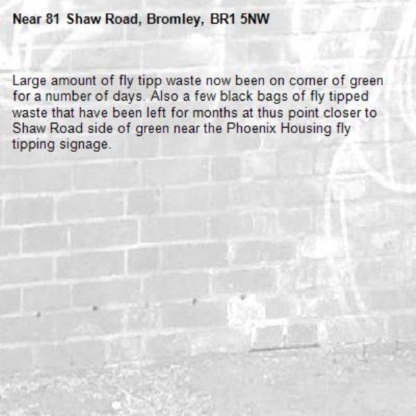 Large amount of fly tipp waste now been on corner of green for a number of days. Also a few black bags of fly tipped waste that have been left for months at thus point closer to Shaw Road side of green near the Phoenix Housing fly tipping signage.-81 Shaw Road, Bromley, BR1 5NW