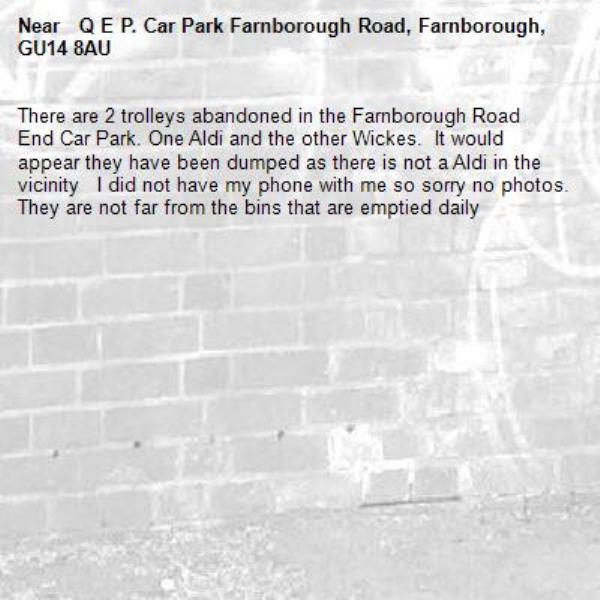 There are 2 trolleys abandoned in the Farnborough Road End Car Park. One Aldi and the other Wickes.  It would appear they have been dumped as there is not a Aldi in the vicinity   I did not have my phone with me so sorry no photos. They are not far from the bins that are emptied daily -  Q E P. Car Park Farnborough Road, Farnborough, GU14 8AU