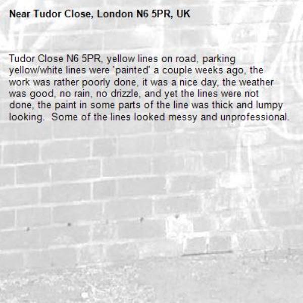 Tudor Close N6 5PR, yellow lines on road, parking yellow/white lines were &#39;painted&#39; a couple weeks ago, the work was rather poorly done, it was a nice day, the weather was good, no rain, no drizzle, and yet the lines were not done, the paint in some parts of the line was thick and lumpy looking.  Some of the lines looked messy and unprofessional.

-Tudor Close, London N6 5PR, UK