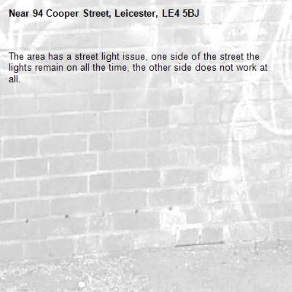 The area has a street light issue, one side of the street the lights remain on all the time, the other side does not work at all.-94 Cooper Street, Leicester, LE4 5BJ
