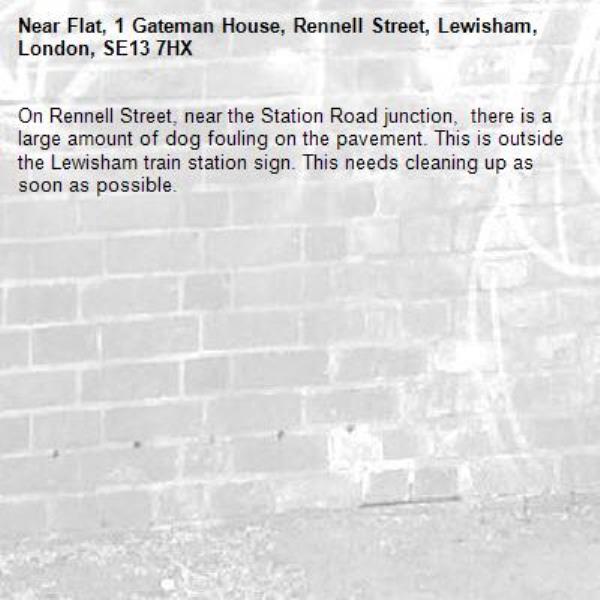 On Rennell Street, near the Station Road junction,  there is a large amount of dog fouling on the pavement. This is outside the Lewisham train station sign. This needs cleaning up as soon as possible. -Flat, 1 Gateman House, Rennell Street, Lewisham, London, SE13 7HX